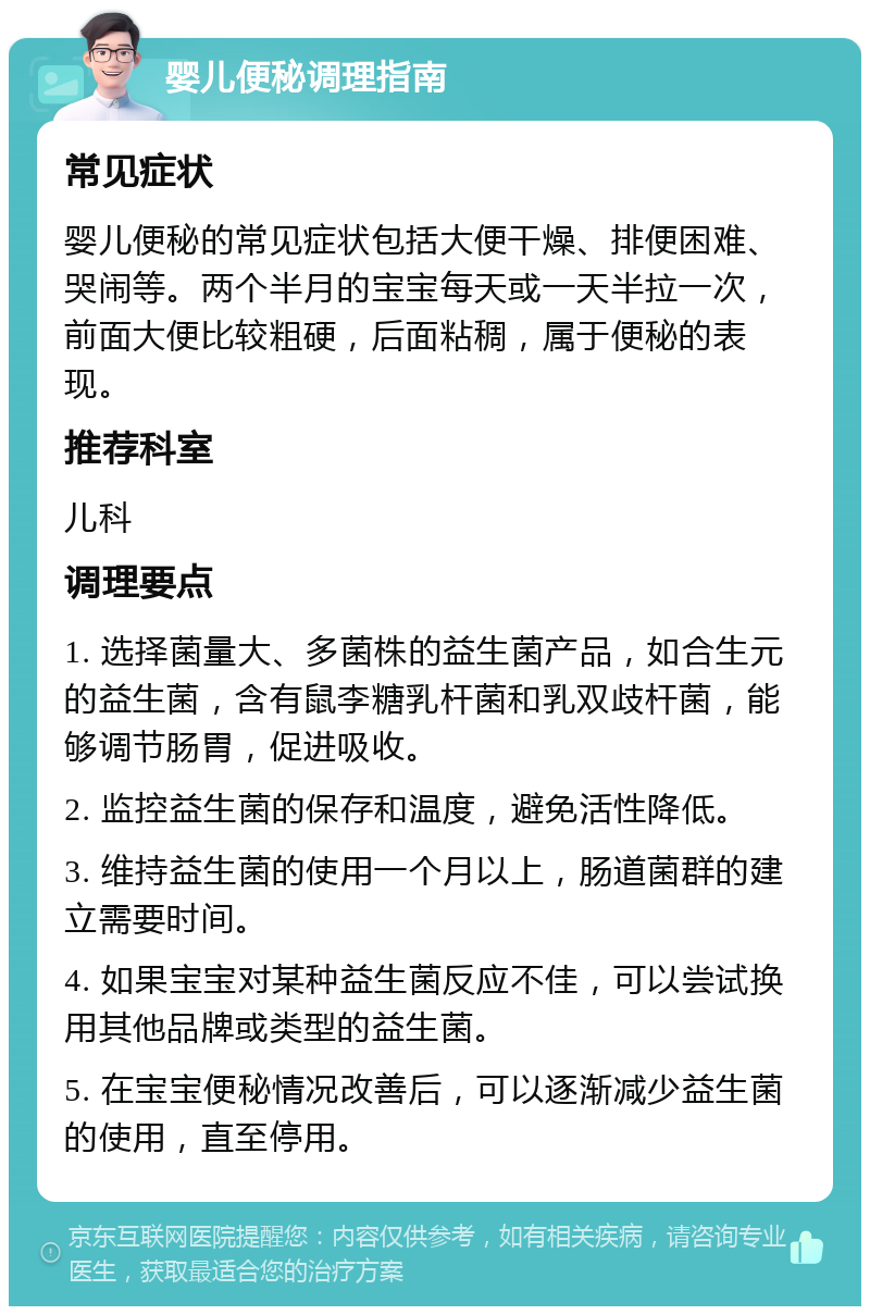 婴儿便秘调理指南 常见症状 婴儿便秘的常见症状包括大便干燥、排便困难、哭闹等。两个半月的宝宝每天或一天半拉一次，前面大便比较粗硬，后面粘稠，属于便秘的表现。 推荐科室 儿科 调理要点 1. 选择菌量大、多菌株的益生菌产品，如合生元的益生菌，含有鼠李糖乳杆菌和乳双歧杆菌，能够调节肠胃，促进吸收。 2. 监控益生菌的保存和温度，避免活性降低。 3. 维持益生菌的使用一个月以上，肠道菌群的建立需要时间。 4. 如果宝宝对某种益生菌反应不佳，可以尝试换用其他品牌或类型的益生菌。 5. 在宝宝便秘情况改善后，可以逐渐减少益生菌的使用，直至停用。