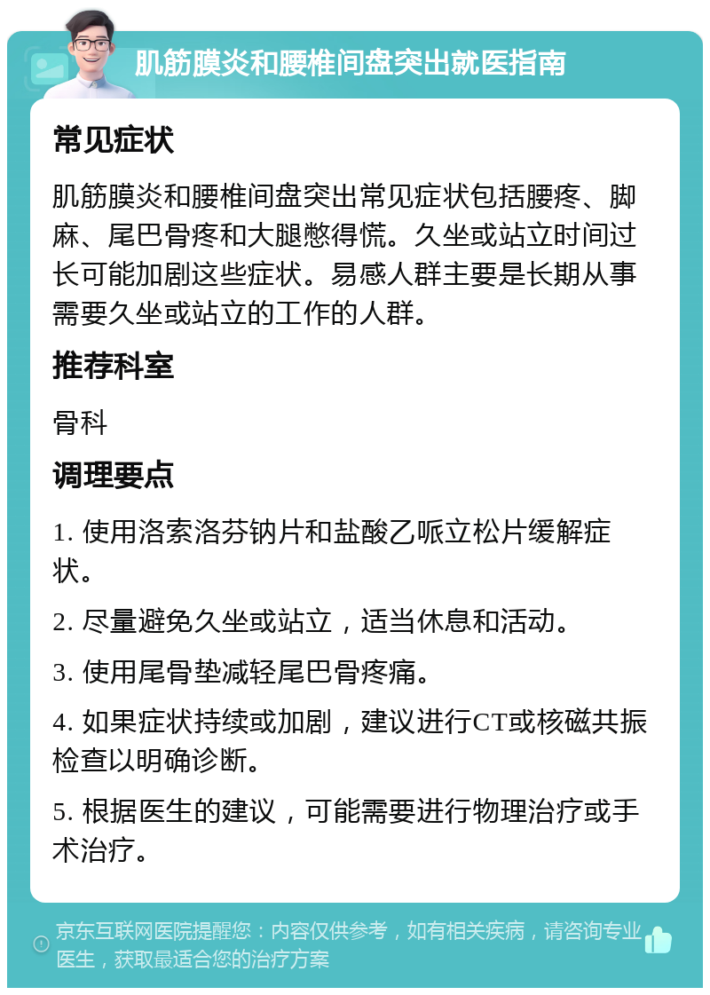 肌筋膜炎和腰椎间盘突出就医指南 常见症状 肌筋膜炎和腰椎间盘突出常见症状包括腰疼、脚麻、尾巴骨疼和大腿憋得慌。久坐或站立时间过长可能加剧这些症状。易感人群主要是长期从事需要久坐或站立的工作的人群。 推荐科室 骨科 调理要点 1. 使用洛索洛芬钠片和盐酸乙哌立松片缓解症状。 2. 尽量避免久坐或站立，适当休息和活动。 3. 使用尾骨垫减轻尾巴骨疼痛。 4. 如果症状持续或加剧，建议进行CT或核磁共振检查以明确诊断。 5. 根据医生的建议，可能需要进行物理治疗或手术治疗。