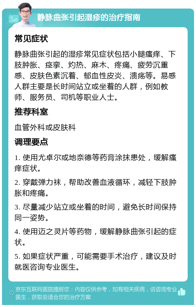 静脉曲张引起湿疹的治疗指南 常见症状 静脉曲张引起的湿疹常见症状包括小腿瘙痒、下肢肿胀、痉挛、灼热、麻木、疼痛、疲劳沉重感、皮肤色素沉着、郁血性皮炎、溃疡等。易感人群主要是长时间站立或坐着的人群，例如教师、服务员、司机等职业人士。 推荐科室 血管外科或皮肤科 调理要点 1. 使用尤卓尔或地奈德等药膏涂抹患处，缓解瘙痒症状。 2. 穿戴弹力袜，帮助改善血液循环，减轻下肢肿胀和疼痛。 3. 尽量减少站立或坐着的时间，避免长时间保持同一姿势。 4. 使用迈之灵片等药物，缓解静脉曲张引起的症状。 5. 如果症状严重，可能需要手术治疗，建议及时就医咨询专业医生。