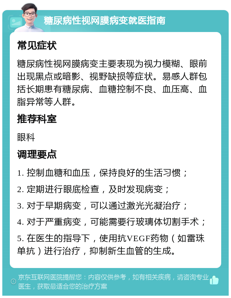 糖尿病性视网膜病变就医指南 常见症状 糖尿病性视网膜病变主要表现为视力模糊、眼前出现黑点或暗影、视野缺损等症状。易感人群包括长期患有糖尿病、血糖控制不良、血压高、血脂异常等人群。 推荐科室 眼科 调理要点 1. 控制血糖和血压，保持良好的生活习惯； 2. 定期进行眼底检查，及时发现病变； 3. 对于早期病变，可以通过激光光凝治疗； 4. 对于严重病变，可能需要行玻璃体切割手术； 5. 在医生的指导下，使用抗VEGF药物（如雷珠单抗）进行治疗，抑制新生血管的生成。