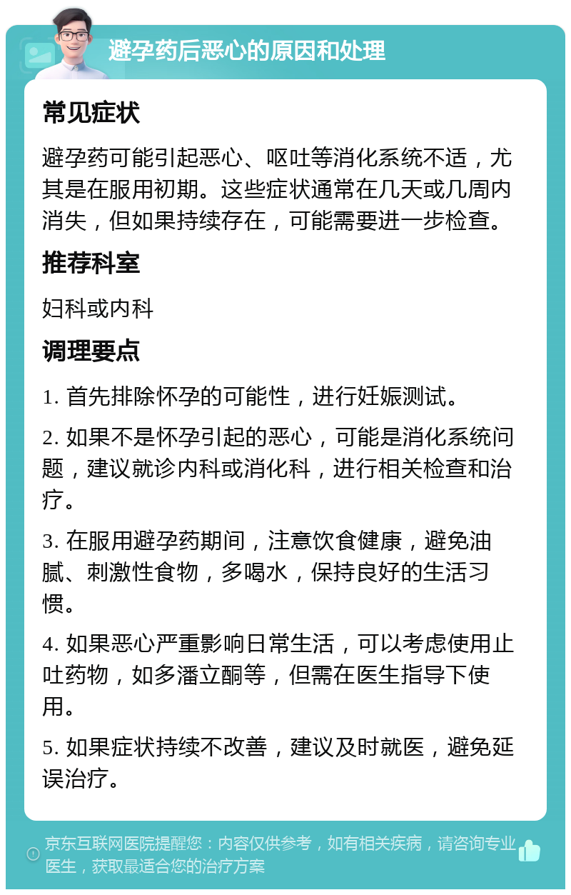 避孕药后恶心的原因和处理 常见症状 避孕药可能引起恶心、呕吐等消化系统不适，尤其是在服用初期。这些症状通常在几天或几周内消失，但如果持续存在，可能需要进一步检查。 推荐科室 妇科或内科 调理要点 1. 首先排除怀孕的可能性，进行妊娠测试。 2. 如果不是怀孕引起的恶心，可能是消化系统问题，建议就诊内科或消化科，进行相关检查和治疗。 3. 在服用避孕药期间，注意饮食健康，避免油腻、刺激性食物，多喝水，保持良好的生活习惯。 4. 如果恶心严重影响日常生活，可以考虑使用止吐药物，如多潘立酮等，但需在医生指导下使用。 5. 如果症状持续不改善，建议及时就医，避免延误治疗。