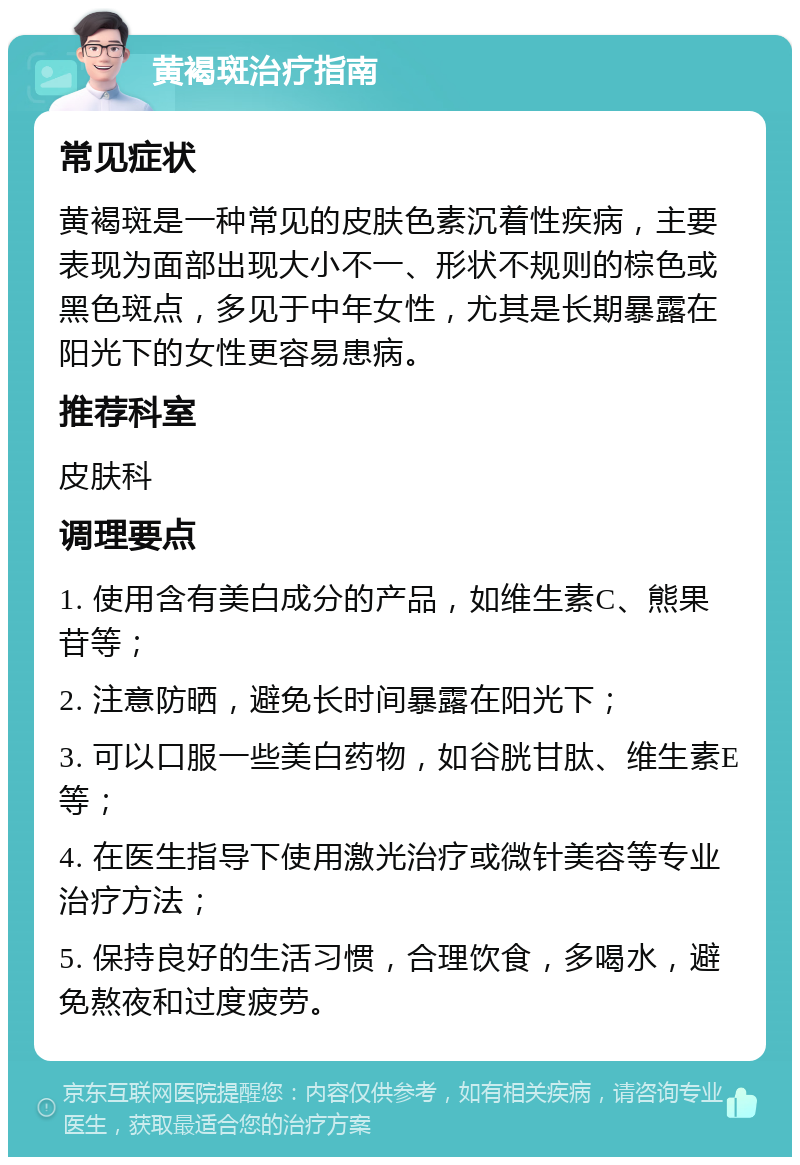 黄褐斑治疗指南 常见症状 黄褐斑是一种常见的皮肤色素沉着性疾病，主要表现为面部出现大小不一、形状不规则的棕色或黑色斑点，多见于中年女性，尤其是长期暴露在阳光下的女性更容易患病。 推荐科室 皮肤科 调理要点 1. 使用含有美白成分的产品，如维生素C、熊果苷等； 2. 注意防晒，避免长时间暴露在阳光下； 3. 可以口服一些美白药物，如谷胱甘肽、维生素E等； 4. 在医生指导下使用激光治疗或微针美容等专业治疗方法； 5. 保持良好的生活习惯，合理饮食，多喝水，避免熬夜和过度疲劳。