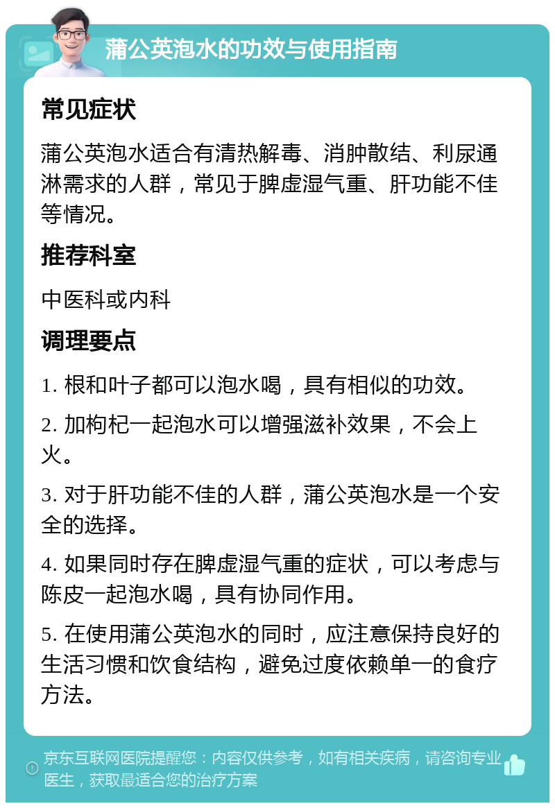 蒲公英泡水的功效与使用指南 常见症状 蒲公英泡水适合有清热解毒、消肿散结、利尿通淋需求的人群，常见于脾虚湿气重、肝功能不佳等情况。 推荐科室 中医科或内科 调理要点 1. 根和叶子都可以泡水喝，具有相似的功效。 2. 加枸杞一起泡水可以增强滋补效果，不会上火。 3. 对于肝功能不佳的人群，蒲公英泡水是一个安全的选择。 4. 如果同时存在脾虚湿气重的症状，可以考虑与陈皮一起泡水喝，具有协同作用。 5. 在使用蒲公英泡水的同时，应注意保持良好的生活习惯和饮食结构，避免过度依赖单一的食疗方法。