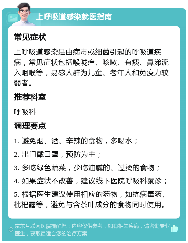 上呼吸道感染就医指南 常见症状 上呼吸道感染是由病毒或细菌引起的呼吸道疾病，常见症状包括喉咙痒、咳嗽、有痰、鼻涕流入咽喉等，易感人群为儿童、老年人和免疫力较弱者。 推荐科室 呼吸科 调理要点 1. 避免烟、酒、辛辣的食物，多喝水； 2. 出门戴口罩，预防为主； 3. 多吃绿色蔬菜，少吃油腻的、过烫的食物； 4. 如果症状不改善，建议线下医院呼吸科就诊； 5. 根据医生建议使用相应的药物，如抗病毒药、枇杷露等，避免与含茶叶成分的食物同时使用。