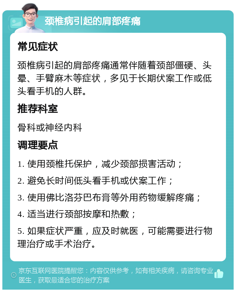 颈椎病引起的肩部疼痛 常见症状 颈椎病引起的肩部疼痛通常伴随着颈部僵硬、头晕、手臂麻木等症状，多见于长期伏案工作或低头看手机的人群。 推荐科室 骨科或神经内科 调理要点 1. 使用颈椎托保护，减少颈部损害活动； 2. 避免长时间低头看手机或伏案工作； 3. 使用佛比洛芬巴布膏等外用药物缓解疼痛； 4. 适当进行颈部按摩和热敷； 5. 如果症状严重，应及时就医，可能需要进行物理治疗或手术治疗。