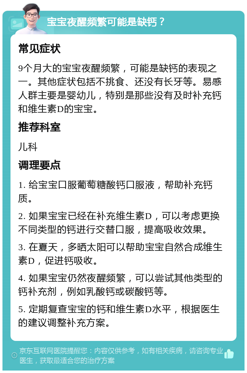 宝宝夜醒频繁可能是缺钙？ 常见症状 9个月大的宝宝夜醒频繁，可能是缺钙的表现之一。其他症状包括不挑食、还没有长牙等。易感人群主要是婴幼儿，特别是那些没有及时补充钙和维生素D的宝宝。 推荐科室 儿科 调理要点 1. 给宝宝口服葡萄糖酸钙口服液，帮助补充钙质。 2. 如果宝宝已经在补充维生素D，可以考虑更换不同类型的钙进行交替口服，提高吸收效果。 3. 在夏天，多晒太阳可以帮助宝宝自然合成维生素D，促进钙吸收。 4. 如果宝宝仍然夜醒频繁，可以尝试其他类型的钙补充剂，例如乳酸钙或碳酸钙等。 5. 定期复查宝宝的钙和维生素D水平，根据医生的建议调整补充方案。