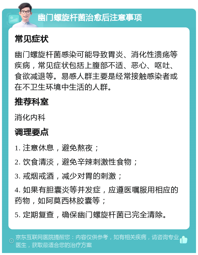 幽门螺旋杆菌治愈后注意事项 常见症状 幽门螺旋杆菌感染可能导致胃炎、消化性溃疡等疾病，常见症状包括上腹部不适、恶心、呕吐、食欲减退等。易感人群主要是经常接触感染者或在不卫生环境中生活的人群。 推荐科室 消化内科 调理要点 1. 注意休息，避免熬夜； 2. 饮食清淡，避免辛辣刺激性食物； 3. 戒烟戒酒，减少对胃的刺激； 4. 如果有胆囊炎等并发症，应遵医嘱服用相应的药物，如阿莫西林胶囊等； 5. 定期复查，确保幽门螺旋杆菌已完全清除。