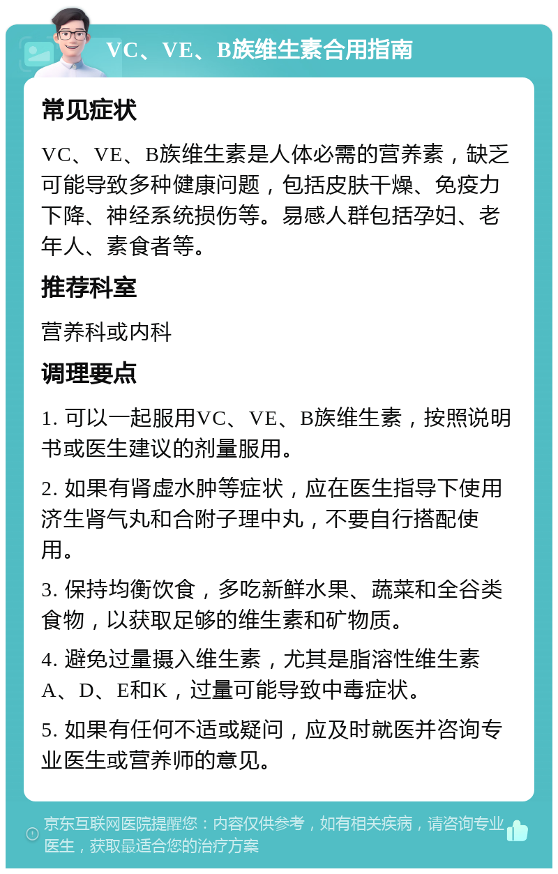 VC、VE、B族维生素合用指南 常见症状 VC、VE、B族维生素是人体必需的营养素，缺乏可能导致多种健康问题，包括皮肤干燥、免疫力下降、神经系统损伤等。易感人群包括孕妇、老年人、素食者等。 推荐科室 营养科或内科 调理要点 1. 可以一起服用VC、VE、B族维生素，按照说明书或医生建议的剂量服用。 2. 如果有肾虚水肿等症状，应在医生指导下使用济生肾气丸和合附子理中丸，不要自行搭配使用。 3. 保持均衡饮食，多吃新鲜水果、蔬菜和全谷类食物，以获取足够的维生素和矿物质。 4. 避免过量摄入维生素，尤其是脂溶性维生素A、D、E和K，过量可能导致中毒症状。 5. 如果有任何不适或疑问，应及时就医并咨询专业医生或营养师的意见。