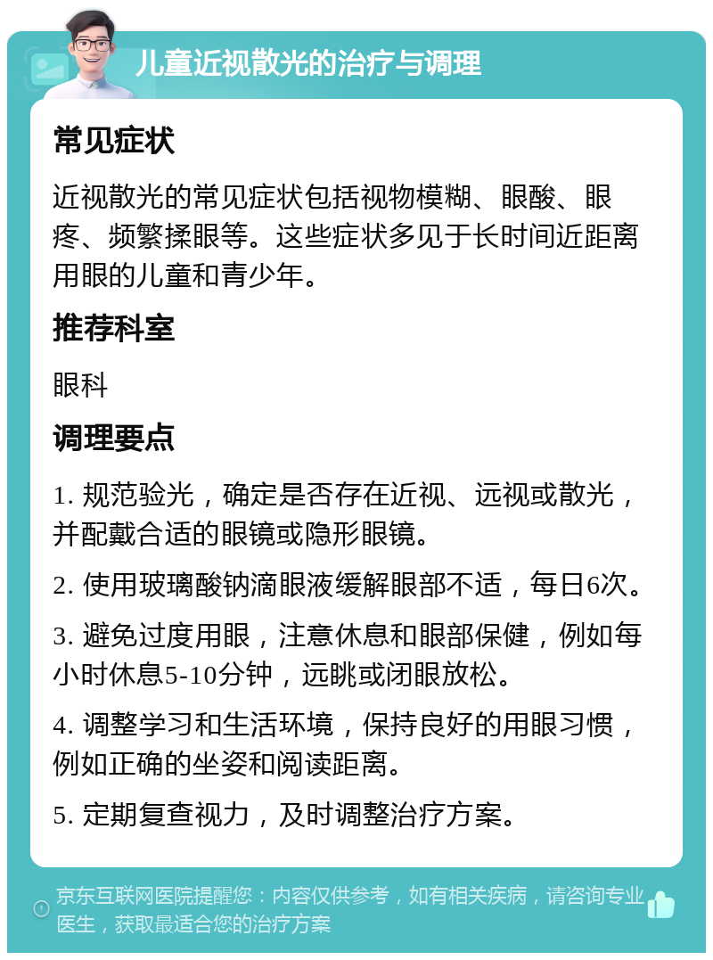 儿童近视散光的治疗与调理 常见症状 近视散光的常见症状包括视物模糊、眼酸、眼疼、频繁揉眼等。这些症状多见于长时间近距离用眼的儿童和青少年。 推荐科室 眼科 调理要点 1. 规范验光，确定是否存在近视、远视或散光，并配戴合适的眼镜或隐形眼镜。 2. 使用玻璃酸钠滴眼液缓解眼部不适，每日6次。 3. 避免过度用眼，注意休息和眼部保健，例如每小时休息5-10分钟，远眺或闭眼放松。 4. 调整学习和生活环境，保持良好的用眼习惯，例如正确的坐姿和阅读距离。 5. 定期复查视力，及时调整治疗方案。