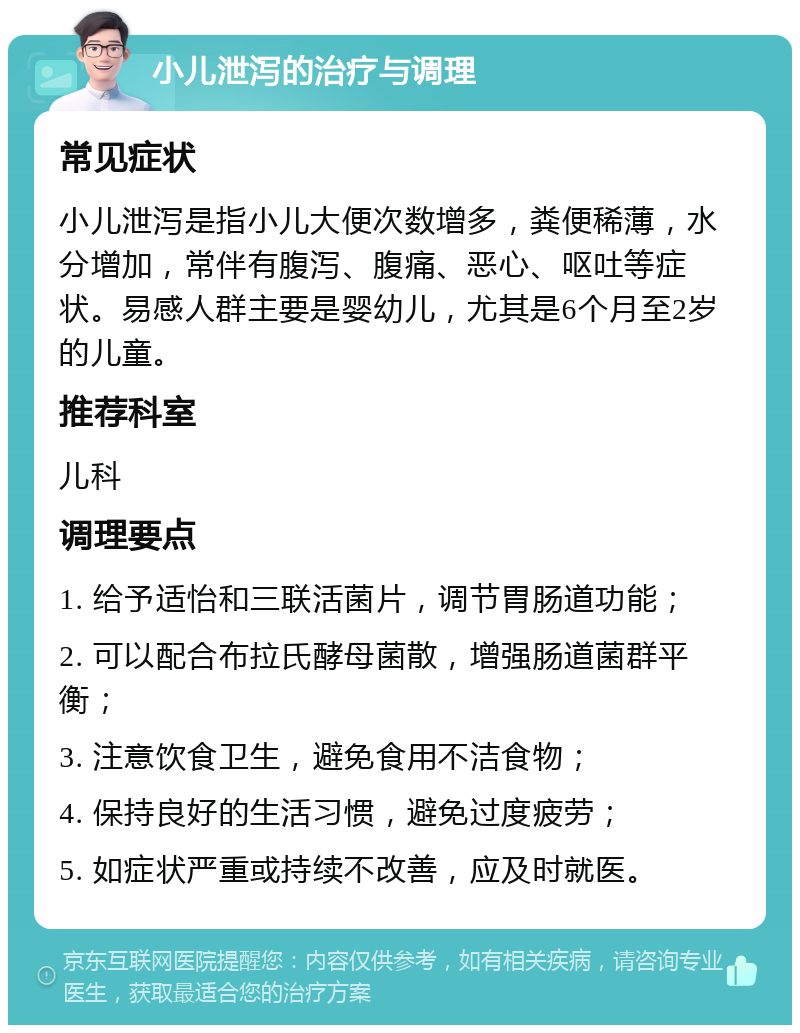 小儿泄泻的治疗与调理 常见症状 小儿泄泻是指小儿大便次数增多，粪便稀薄，水分增加，常伴有腹泻、腹痛、恶心、呕吐等症状。易感人群主要是婴幼儿，尤其是6个月至2岁的儿童。 推荐科室 儿科 调理要点 1. 给予适怡和三联活菌片，调节胃肠道功能； 2. 可以配合布拉氏酵母菌散，增强肠道菌群平衡； 3. 注意饮食卫生，避免食用不洁食物； 4. 保持良好的生活习惯，避免过度疲劳； 5. 如症状严重或持续不改善，应及时就医。