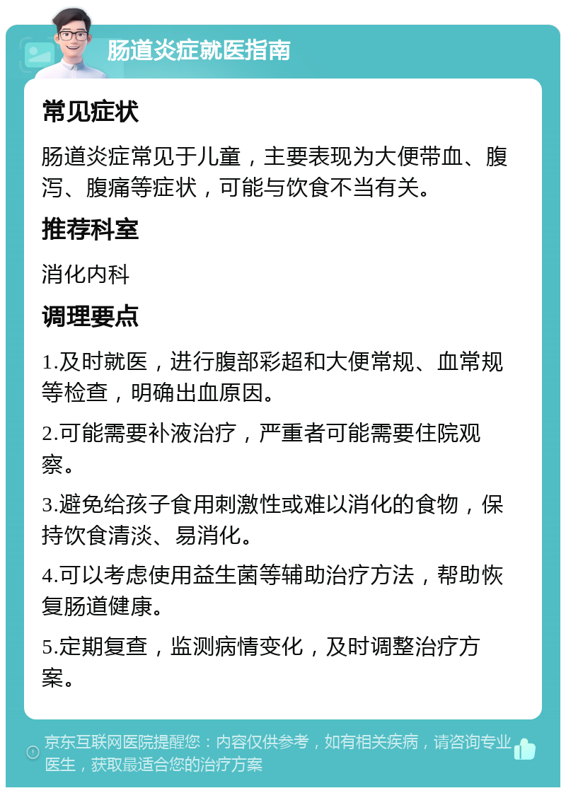 肠道炎症就医指南 常见症状 肠道炎症常见于儿童，主要表现为大便带血、腹泻、腹痛等症状，可能与饮食不当有关。 推荐科室 消化内科 调理要点 1.及时就医，进行腹部彩超和大便常规、血常规等检查，明确出血原因。 2.可能需要补液治疗，严重者可能需要住院观察。 3.避免给孩子食用刺激性或难以消化的食物，保持饮食清淡、易消化。 4.可以考虑使用益生菌等辅助治疗方法，帮助恢复肠道健康。 5.定期复查，监测病情变化，及时调整治疗方案。