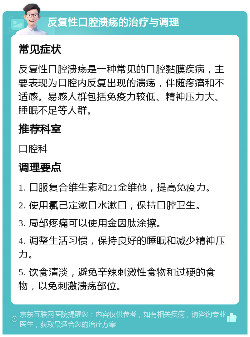 反复性口腔溃疡的治疗与调理 常见症状 反复性口腔溃疡是一种常见的口腔黏膜疾病，主要表现为口腔内反复出现的溃疡，伴随疼痛和不适感。易感人群包括免疫力较低、精神压力大、睡眠不足等人群。 推荐科室 口腔科 调理要点 1. 口服复合维生素和21金维他，提高免疫力。 2. 使用氯己定漱口水漱口，保持口腔卫生。 3. 局部疼痛可以使用金因肽涂擦。 4. 调整生活习惯，保持良好的睡眠和减少精神压力。 5. 饮食清淡，避免辛辣刺激性食物和过硬的食物，以免刺激溃疡部位。