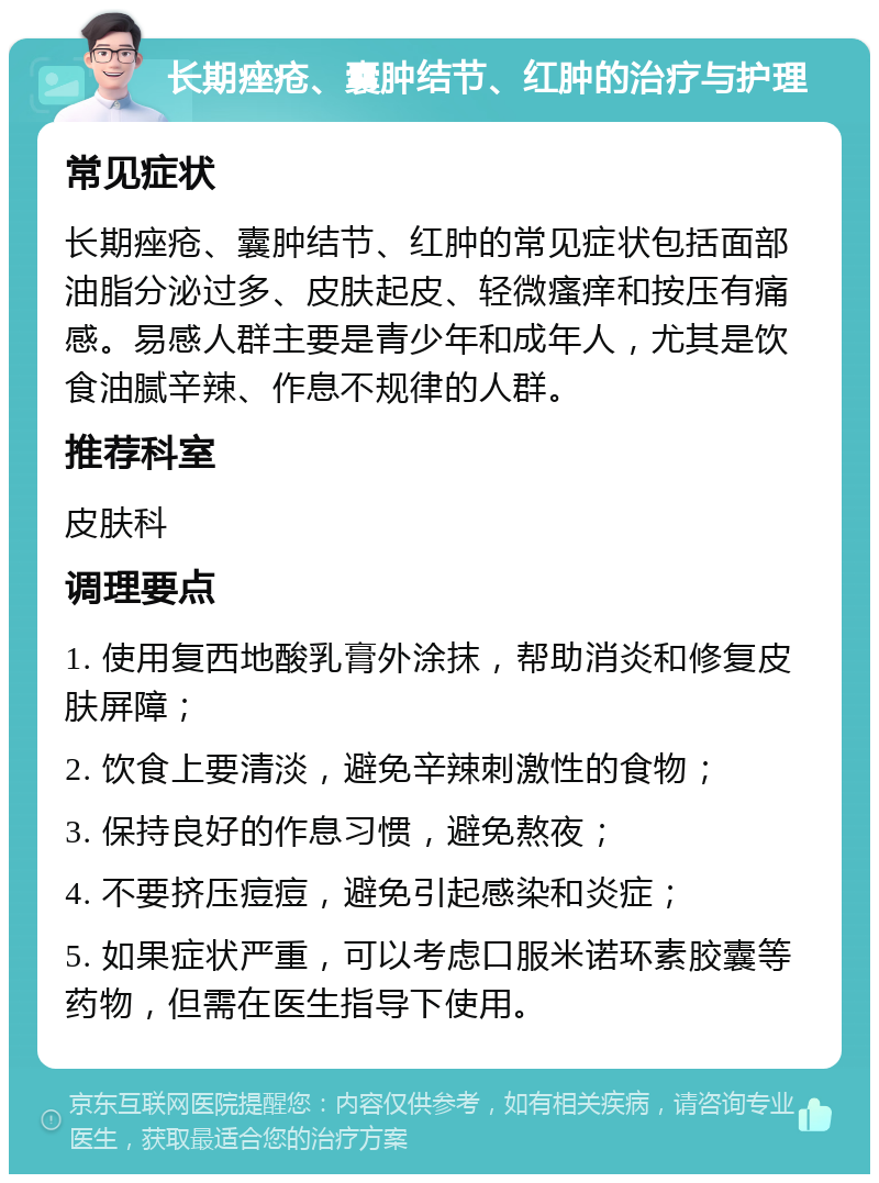 长期痤疮、囊肿结节、红肿的治疗与护理 常见症状 长期痤疮、囊肿结节、红肿的常见症状包括面部油脂分泌过多、皮肤起皮、轻微瘙痒和按压有痛感。易感人群主要是青少年和成年人，尤其是饮食油腻辛辣、作息不规律的人群。 推荐科室 皮肤科 调理要点 1. 使用复西地酸乳膏外涂抹，帮助消炎和修复皮肤屏障； 2. 饮食上要清淡，避免辛辣刺激性的食物； 3. 保持良好的作息习惯，避免熬夜； 4. 不要挤压痘痘，避免引起感染和炎症； 5. 如果症状严重，可以考虑口服米诺环素胶囊等药物，但需在医生指导下使用。