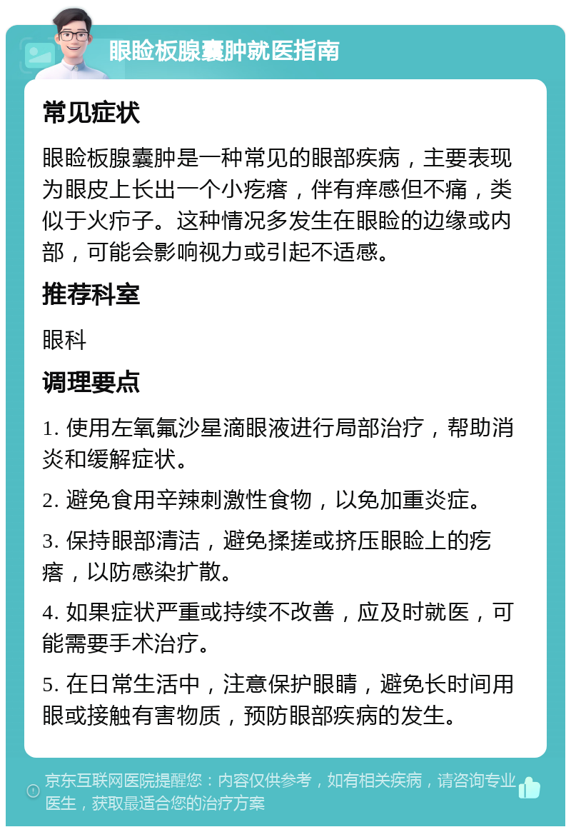 眼睑板腺囊肿就医指南 常见症状 眼睑板腺囊肿是一种常见的眼部疾病，主要表现为眼皮上长出一个小疙瘩，伴有痒感但不痛，类似于火疖子。这种情况多发生在眼睑的边缘或内部，可能会影响视力或引起不适感。 推荐科室 眼科 调理要点 1. 使用左氧氟沙星滴眼液进行局部治疗，帮助消炎和缓解症状。 2. 避免食用辛辣刺激性食物，以免加重炎症。 3. 保持眼部清洁，避免揉搓或挤压眼睑上的疙瘩，以防感染扩散。 4. 如果症状严重或持续不改善，应及时就医，可能需要手术治疗。 5. 在日常生活中，注意保护眼睛，避免长时间用眼或接触有害物质，预防眼部疾病的发生。