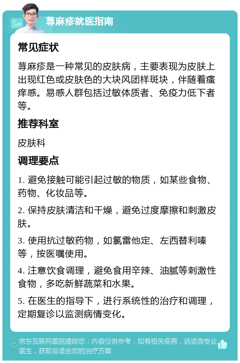 荨麻疹就医指南 常见症状 荨麻疹是一种常见的皮肤病，主要表现为皮肤上出现红色或皮肤色的大块风团样斑块，伴随着瘙痒感。易感人群包括过敏体质者、免疫力低下者等。 推荐科室 皮肤科 调理要点 1. 避免接触可能引起过敏的物质，如某些食物、药物、化妆品等。 2. 保持皮肤清洁和干燥，避免过度摩擦和刺激皮肤。 3. 使用抗过敏药物，如氯雷他定、左西替利嗪等，按医嘱使用。 4. 注意饮食调理，避免食用辛辣、油腻等刺激性食物，多吃新鲜蔬菜和水果。 5. 在医生的指导下，进行系统性的治疗和调理，定期复诊以监测病情变化。