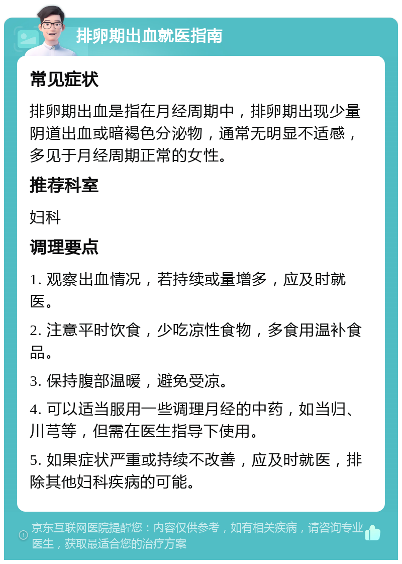 排卵期出血就医指南 常见症状 排卵期出血是指在月经周期中，排卵期出现少量阴道出血或暗褐色分泌物，通常无明显不适感，多见于月经周期正常的女性。 推荐科室 妇科 调理要点 1. 观察出血情况，若持续或量增多，应及时就医。 2. 注意平时饮食，少吃凉性食物，多食用温补食品。 3. 保持腹部温暖，避免受凉。 4. 可以适当服用一些调理月经的中药，如当归、川芎等，但需在医生指导下使用。 5. 如果症状严重或持续不改善，应及时就医，排除其他妇科疾病的可能。