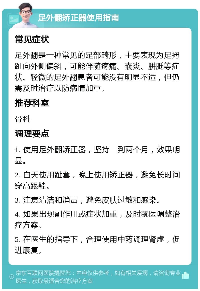 足外翻矫正器使用指南 常见症状 足外翻是一种常见的足部畸形，主要表现为足拇趾向外侧偏斜，可能伴随疼痛、囊炎、胼胝等症状。轻微的足外翻患者可能没有明显不适，但仍需及时治疗以防病情加重。 推荐科室 骨科 调理要点 1. 使用足外翻矫正器，坚持一到两个月，效果明显。 2. 白天使用趾套，晚上使用矫正器，避免长时间穿高跟鞋。 3. 注意清洁和消毒，避免皮肤过敏和感染。 4. 如果出现副作用或症状加重，及时就医调整治疗方案。 5. 在医生的指导下，合理使用中药调理肾虚，促进康复。