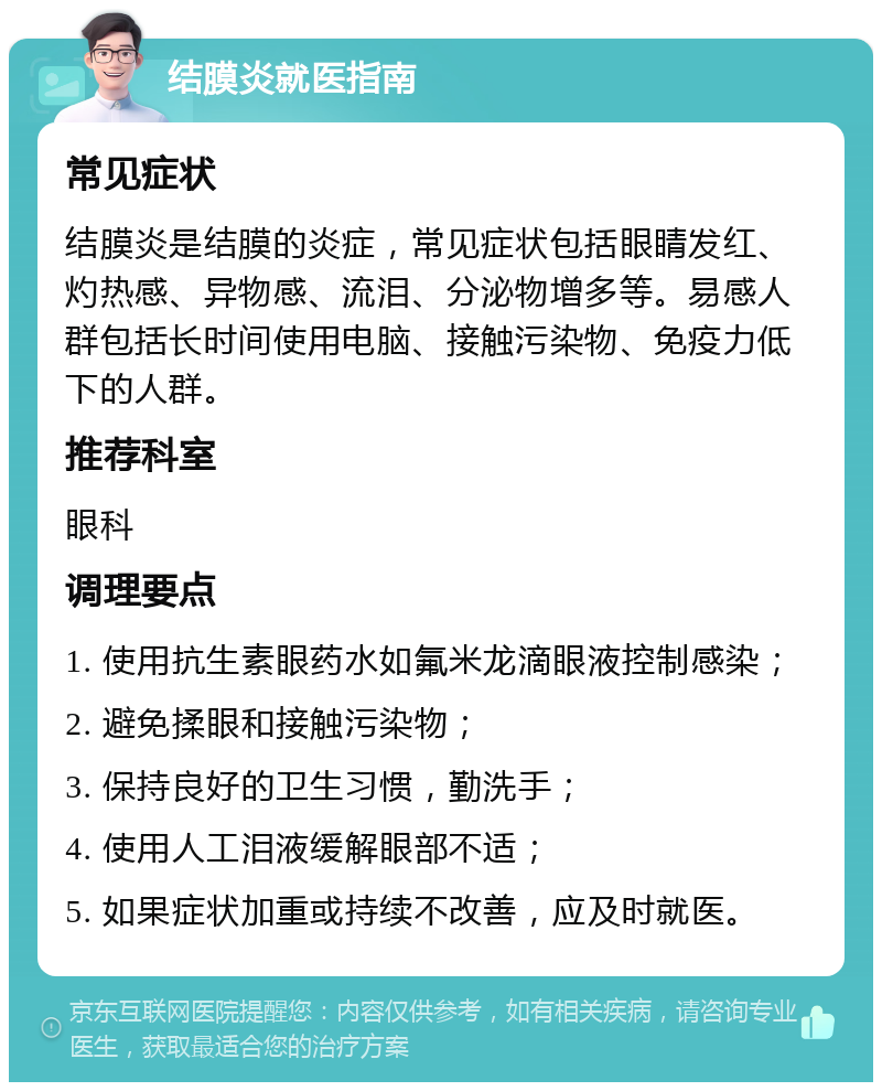 结膜炎就医指南 常见症状 结膜炎是结膜的炎症，常见症状包括眼睛发红、灼热感、异物感、流泪、分泌物增多等。易感人群包括长时间使用电脑、接触污染物、免疫力低下的人群。 推荐科室 眼科 调理要点 1. 使用抗生素眼药水如氟米龙滴眼液控制感染； 2. 避免揉眼和接触污染物； 3. 保持良好的卫生习惯，勤洗手； 4. 使用人工泪液缓解眼部不适； 5. 如果症状加重或持续不改善，应及时就医。