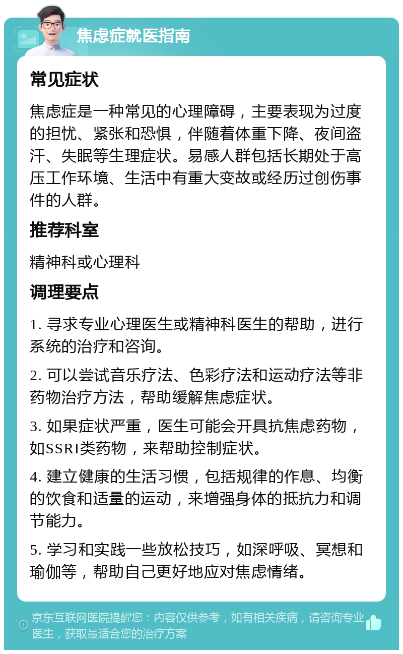 焦虑症就医指南 常见症状 焦虑症是一种常见的心理障碍，主要表现为过度的担忧、紧张和恐惧，伴随着体重下降、夜间盗汗、失眠等生理症状。易感人群包括长期处于高压工作环境、生活中有重大变故或经历过创伤事件的人群。 推荐科室 精神科或心理科 调理要点 1. 寻求专业心理医生或精神科医生的帮助，进行系统的治疗和咨询。 2. 可以尝试音乐疗法、色彩疗法和运动疗法等非药物治疗方法，帮助缓解焦虑症状。 3. 如果症状严重，医生可能会开具抗焦虑药物，如SSRI类药物，来帮助控制症状。 4. 建立健康的生活习惯，包括规律的作息、均衡的饮食和适量的运动，来增强身体的抵抗力和调节能力。 5. 学习和实践一些放松技巧，如深呼吸、冥想和瑜伽等，帮助自己更好地应对焦虑情绪。