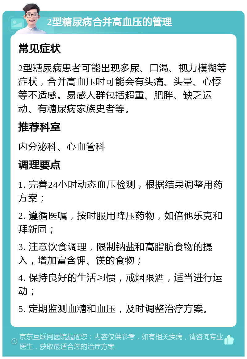 2型糖尿病合并高血压的管理 常见症状 2型糖尿病患者可能出现多尿、口渴、视力模糊等症状，合并高血压时可能会有头痛、头晕、心悸等不适感。易感人群包括超重、肥胖、缺乏运动、有糖尿病家族史者等。 推荐科室 内分泌科、心血管科 调理要点 1. 完善24小时动态血压检测，根据结果调整用药方案； 2. 遵循医嘱，按时服用降压药物，如倍他乐克和拜新同； 3. 注意饮食调理，限制钠盐和高脂肪食物的摄入，增加富含钾、镁的食物； 4. 保持良好的生活习惯，戒烟限酒，适当进行运动； 5. 定期监测血糖和血压，及时调整治疗方案。