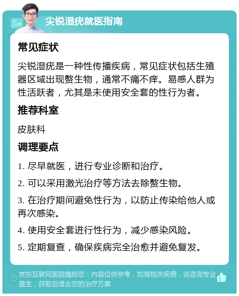 尖锐湿疣就医指南 常见症状 尖锐湿疣是一种性传播疾病，常见症状包括生殖器区域出现赘生物，通常不痛不痒。易感人群为性活跃者，尤其是未使用安全套的性行为者。 推荐科室 皮肤科 调理要点 1. 尽早就医，进行专业诊断和治疗。 2. 可以采用激光治疗等方法去除赘生物。 3. 在治疗期间避免性行为，以防止传染给他人或再次感染。 4. 使用安全套进行性行为，减少感染风险。 5. 定期复查，确保疾病完全治愈并避免复发。