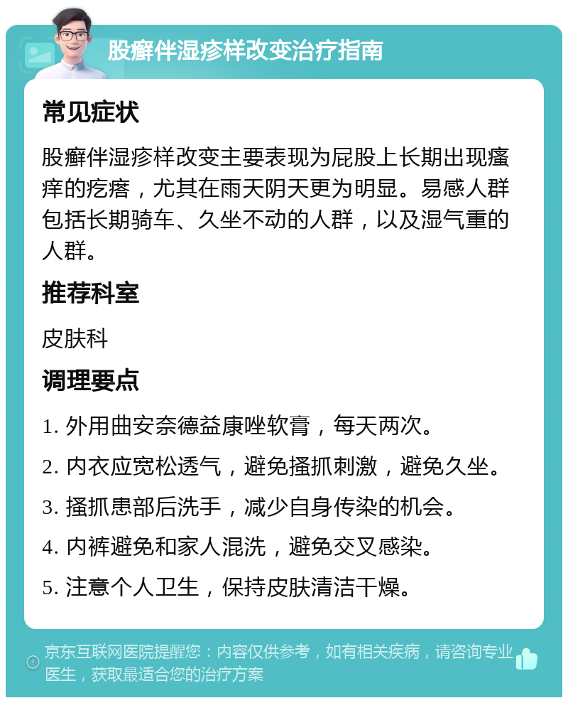 股癣伴湿疹样改变治疗指南 常见症状 股癣伴湿疹样改变主要表现为屁股上长期出现瘙痒的疙瘩，尤其在雨天阴天更为明显。易感人群包括长期骑车、久坐不动的人群，以及湿气重的人群。 推荐科室 皮肤科 调理要点 1. 外用曲安奈德益康唑软膏，每天两次。 2. 内衣应宽松透气，避免搔抓刺激，避免久坐。 3. 搔抓患部后洗手，减少自身传染的机会。 4. 内裤避免和家人混洗，避免交叉感染。 5. 注意个人卫生，保持皮肤清洁干燥。