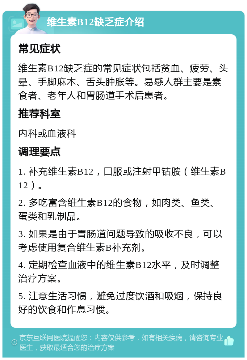 维生素B12缺乏症介绍 常见症状 维生素B12缺乏症的常见症状包括贫血、疲劳、头晕、手脚麻木、舌头肿胀等。易感人群主要是素食者、老年人和胃肠道手术后患者。 推荐科室 内科或血液科 调理要点 1. 补充维生素B12，口服或注射甲钴胺（维生素B12）。 2. 多吃富含维生素B12的食物，如肉类、鱼类、蛋类和乳制品。 3. 如果是由于胃肠道问题导致的吸收不良，可以考虑使用复合维生素B补充剂。 4. 定期检查血液中的维生素B12水平，及时调整治疗方案。 5. 注意生活习惯，避免过度饮酒和吸烟，保持良好的饮食和作息习惯。