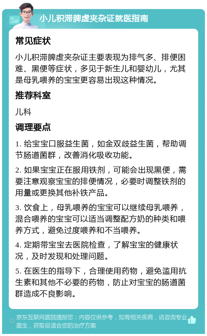 小儿积滞脾虚夹杂证就医指南 常见症状 小儿积滞脾虚夹杂证主要表现为排气多、排便困难、黑便等症状，多见于新生儿和婴幼儿，尤其是母乳喂养的宝宝更容易出现这种情况。 推荐科室 儿科 调理要点 1. 给宝宝口服益生菌，如金双歧益生菌，帮助调节肠道菌群，改善消化吸收功能。 2. 如果宝宝正在服用铁剂，可能会出现黑便，需要注意观察宝宝的排便情况，必要时调整铁剂的用量或更换其他补铁产品。 3. 饮食上，母乳喂养的宝宝可以继续母乳喂养，混合喂养的宝宝可以适当调整配方奶的种类和喂养方式，避免过度喂养和不当喂养。 4. 定期带宝宝去医院检查，了解宝宝的健康状况，及时发现和处理问题。 5. 在医生的指导下，合理使用药物，避免滥用抗生素和其他不必要的药物，防止对宝宝的肠道菌群造成不良影响。