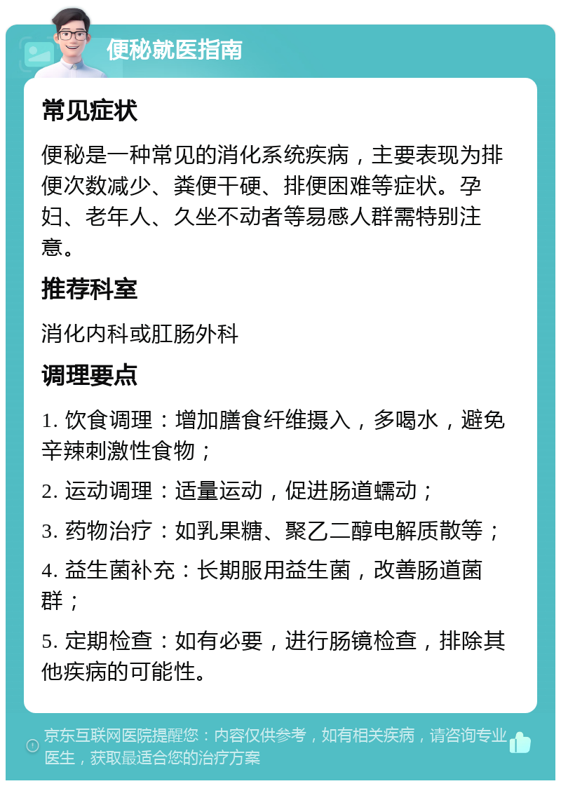 便秘就医指南 常见症状 便秘是一种常见的消化系统疾病，主要表现为排便次数减少、粪便干硬、排便困难等症状。孕妇、老年人、久坐不动者等易感人群需特别注意。 推荐科室 消化内科或肛肠外科 调理要点 1. 饮食调理：增加膳食纤维摄入，多喝水，避免辛辣刺激性食物； 2. 运动调理：适量运动，促进肠道蠕动； 3. 药物治疗：如乳果糖、聚乙二醇电解质散等； 4. 益生菌补充：长期服用益生菌，改善肠道菌群； 5. 定期检查：如有必要，进行肠镜检查，排除其他疾病的可能性。