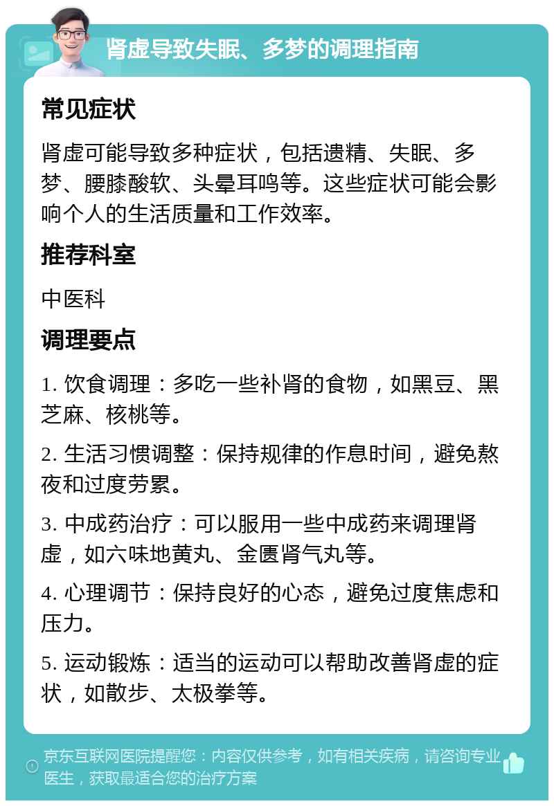 肾虚导致失眠、多梦的调理指南 常见症状 肾虚可能导致多种症状，包括遗精、失眠、多梦、腰膝酸软、头晕耳鸣等。这些症状可能会影响个人的生活质量和工作效率。 推荐科室 中医科 调理要点 1. 饮食调理：多吃一些补肾的食物，如黑豆、黑芝麻、核桃等。 2. 生活习惯调整：保持规律的作息时间，避免熬夜和过度劳累。 3. 中成药治疗：可以服用一些中成药来调理肾虚，如六味地黄丸、金匮肾气丸等。 4. 心理调节：保持良好的心态，避免过度焦虑和压力。 5. 运动锻炼：适当的运动可以帮助改善肾虚的症状，如散步、太极拳等。