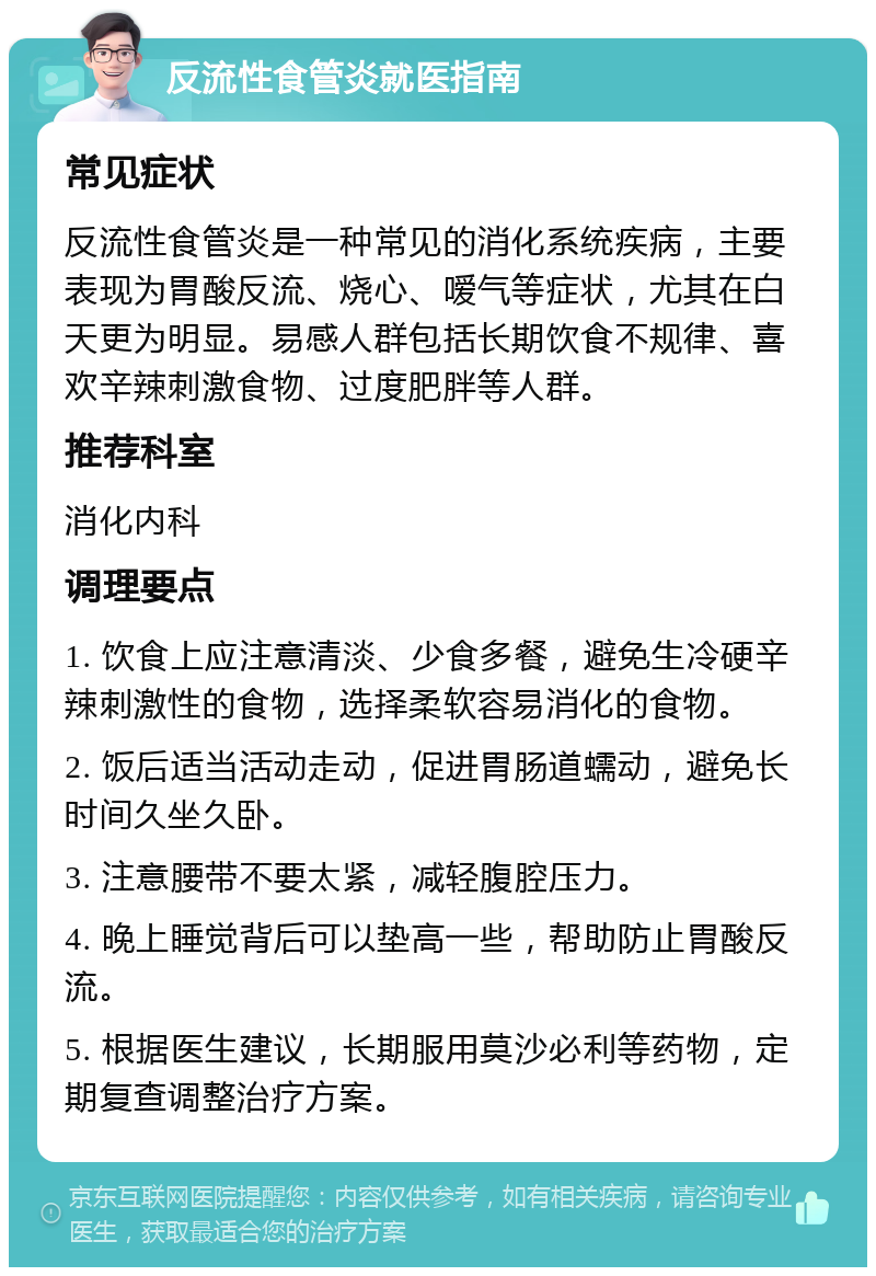 反流性食管炎就医指南 常见症状 反流性食管炎是一种常见的消化系统疾病，主要表现为胃酸反流、烧心、嗳气等症状，尤其在白天更为明显。易感人群包括长期饮食不规律、喜欢辛辣刺激食物、过度肥胖等人群。 推荐科室 消化内科 调理要点 1. 饮食上应注意清淡、少食多餐，避免生冷硬辛辣刺激性的食物，选择柔软容易消化的食物。 2. 饭后适当活动走动，促进胃肠道蠕动，避免长时间久坐久卧。 3. 注意腰带不要太紧，减轻腹腔压力。 4. 晚上睡觉背后可以垫高一些，帮助防止胃酸反流。 5. 根据医生建议，长期服用莫沙必利等药物，定期复查调整治疗方案。