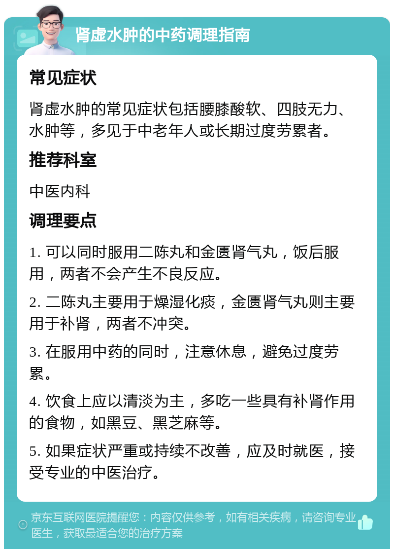 肾虚水肿的中药调理指南 常见症状 肾虚水肿的常见症状包括腰膝酸软、四肢无力、水肿等，多见于中老年人或长期过度劳累者。 推荐科室 中医内科 调理要点 1. 可以同时服用二陈丸和金匮肾气丸，饭后服用，两者不会产生不良反应。 2. 二陈丸主要用于燥湿化痰，金匮肾气丸则主要用于补肾，两者不冲突。 3. 在服用中药的同时，注意休息，避免过度劳累。 4. 饮食上应以清淡为主，多吃一些具有补肾作用的食物，如黑豆、黑芝麻等。 5. 如果症状严重或持续不改善，应及时就医，接受专业的中医治疗。