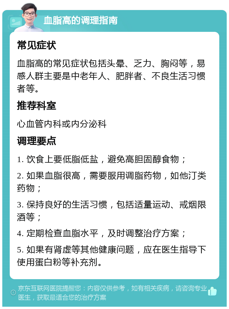 血脂高的调理指南 常见症状 血脂高的常见症状包括头晕、乏力、胸闷等，易感人群主要是中老年人、肥胖者、不良生活习惯者等。 推荐科室 心血管内科或内分泌科 调理要点 1. 饮食上要低脂低盐，避免高胆固醇食物； 2. 如果血脂很高，需要服用调脂药物，如他汀类药物； 3. 保持良好的生活习惯，包括适量运动、戒烟限酒等； 4. 定期检查血脂水平，及时调整治疗方案； 5. 如果有肾虚等其他健康问题，应在医生指导下使用蛋白粉等补充剂。