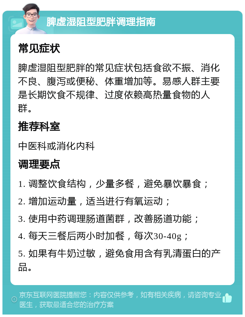 脾虚湿阻型肥胖调理指南 常见症状 脾虚湿阻型肥胖的常见症状包括食欲不振、消化不良、腹泻或便秘、体重增加等。易感人群主要是长期饮食不规律、过度依赖高热量食物的人群。 推荐科室 中医科或消化内科 调理要点 1. 调整饮食结构，少量多餐，避免暴饮暴食； 2. 增加运动量，适当进行有氧运动； 3. 使用中药调理肠道菌群，改善肠道功能； 4. 每天三餐后两小时加餐，每次30-40g； 5. 如果有牛奶过敏，避免食用含有乳清蛋白的产品。