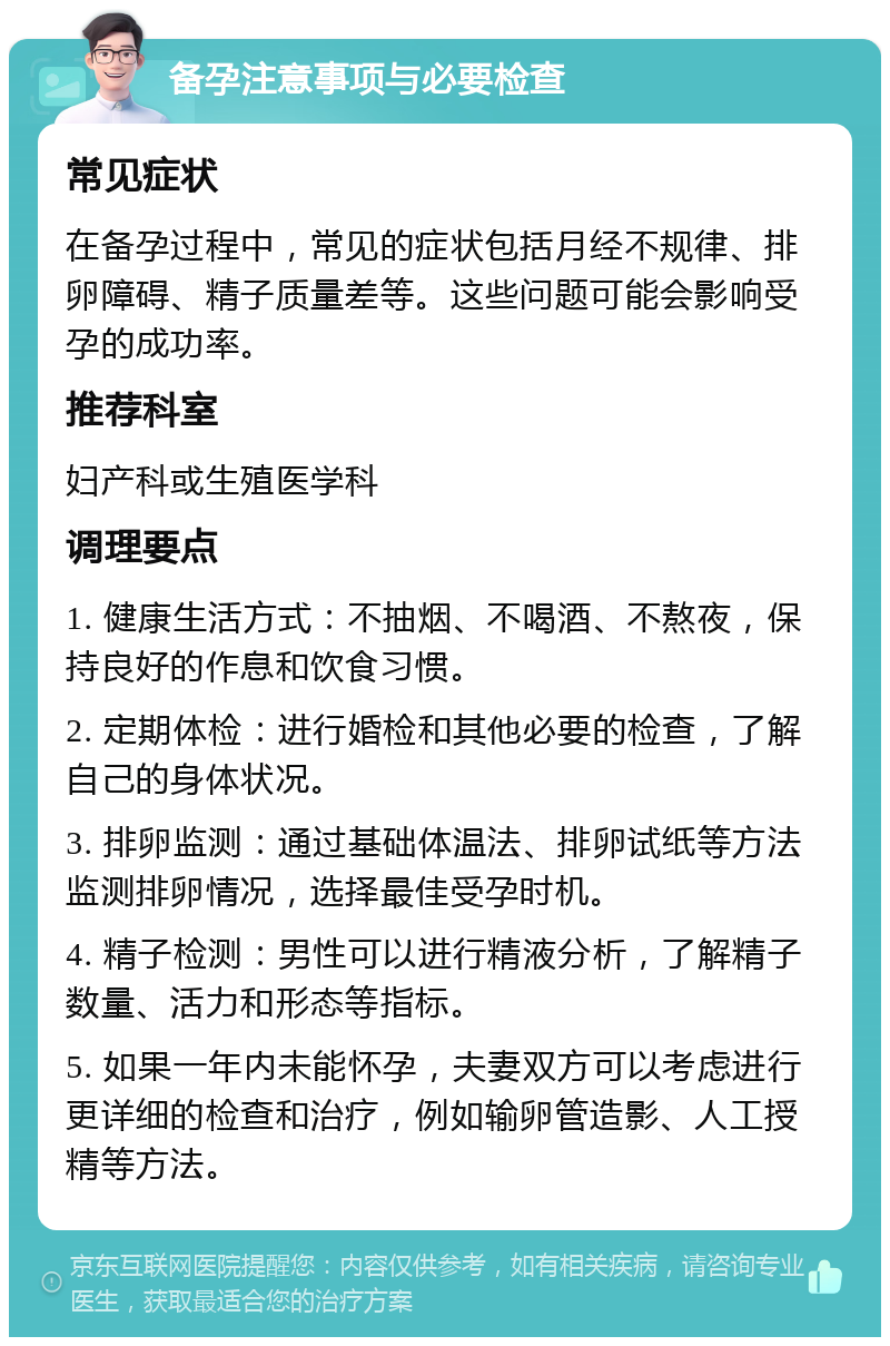 备孕注意事项与必要检查 常见症状 在备孕过程中，常见的症状包括月经不规律、排卵障碍、精子质量差等。这些问题可能会影响受孕的成功率。 推荐科室 妇产科或生殖医学科 调理要点 1. 健康生活方式：不抽烟、不喝酒、不熬夜，保持良好的作息和饮食习惯。 2. 定期体检：进行婚检和其他必要的检查，了解自己的身体状况。 3. 排卵监测：通过基础体温法、排卵试纸等方法监测排卵情况，选择最佳受孕时机。 4. 精子检测：男性可以进行精液分析，了解精子数量、活力和形态等指标。 5. 如果一年内未能怀孕，夫妻双方可以考虑进行更详细的检查和治疗，例如输卵管造影、人工授精等方法。