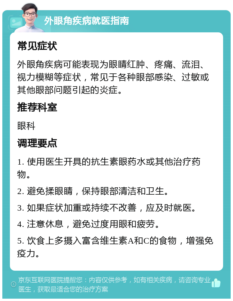 外眼角疾病就医指南 常见症状 外眼角疾病可能表现为眼睛红肿、疼痛、流泪、视力模糊等症状，常见于各种眼部感染、过敏或其他眼部问题引起的炎症。 推荐科室 眼科 调理要点 1. 使用医生开具的抗生素眼药水或其他治疗药物。 2. 避免揉眼睛，保持眼部清洁和卫生。 3. 如果症状加重或持续不改善，应及时就医。 4. 注意休息，避免过度用眼和疲劳。 5. 饮食上多摄入富含维生素A和C的食物，增强免疫力。