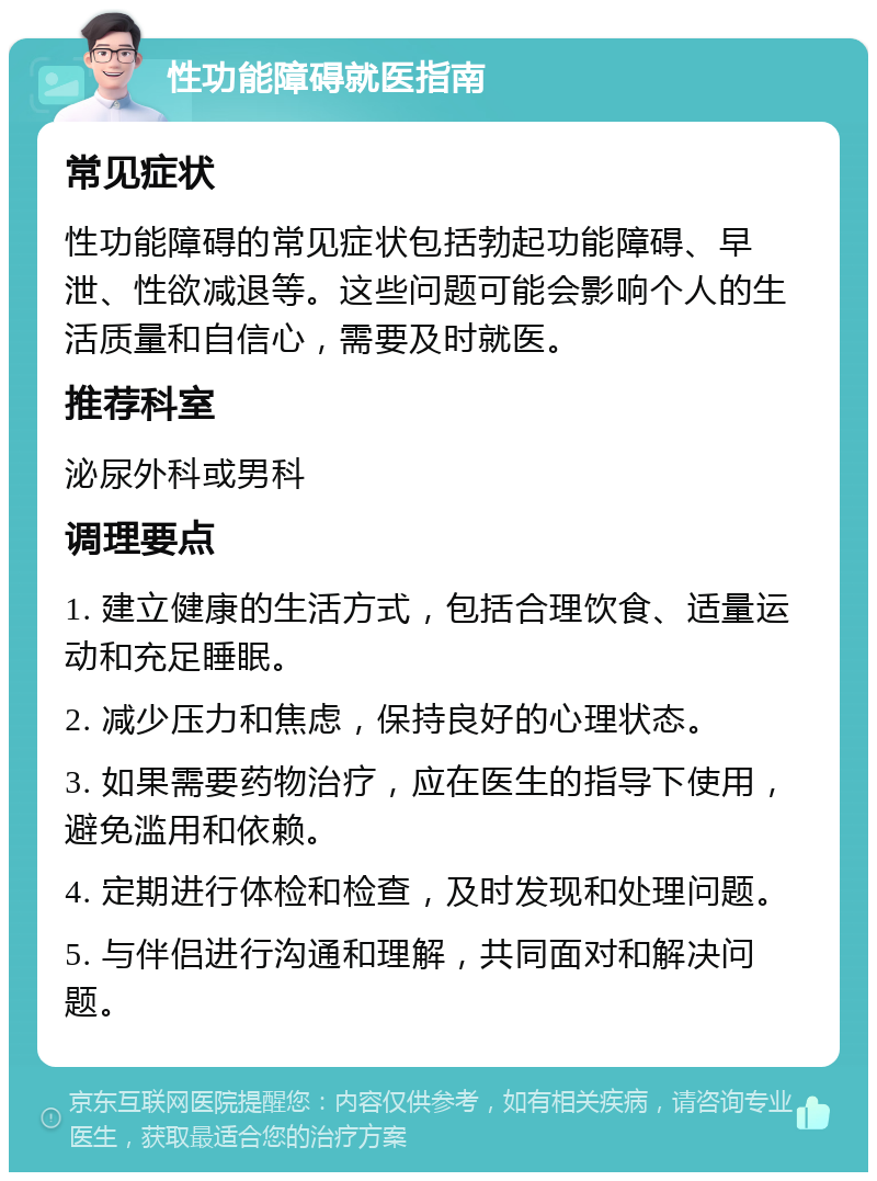 性功能障碍就医指南 常见症状 性功能障碍的常见症状包括勃起功能障碍、早泄、性欲减退等。这些问题可能会影响个人的生活质量和自信心，需要及时就医。 推荐科室 泌尿外科或男科 调理要点 1. 建立健康的生活方式，包括合理饮食、适量运动和充足睡眠。 2. 减少压力和焦虑，保持良好的心理状态。 3. 如果需要药物治疗，应在医生的指导下使用，避免滥用和依赖。 4. 定期进行体检和检查，及时发现和处理问题。 5. 与伴侣进行沟通和理解，共同面对和解决问题。