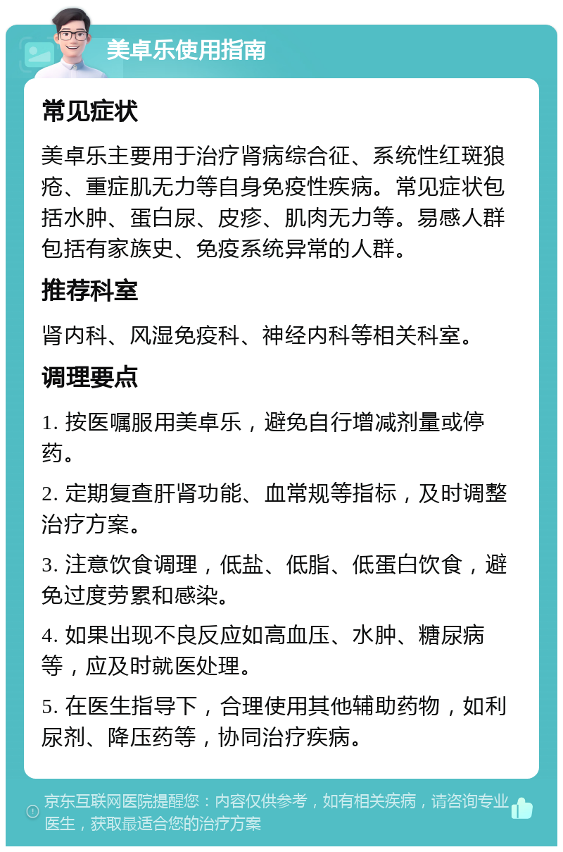 美卓乐使用指南 常见症状 美卓乐主要用于治疗肾病综合征、系统性红斑狼疮、重症肌无力等自身免疫性疾病。常见症状包括水肿、蛋白尿、皮疹、肌肉无力等。易感人群包括有家族史、免疫系统异常的人群。 推荐科室 肾内科、风湿免疫科、神经内科等相关科室。 调理要点 1. 按医嘱服用美卓乐，避免自行增减剂量或停药。 2. 定期复查肝肾功能、血常规等指标，及时调整治疗方案。 3. 注意饮食调理，低盐、低脂、低蛋白饮食，避免过度劳累和感染。 4. 如果出现不良反应如高血压、水肿、糖尿病等，应及时就医处理。 5. 在医生指导下，合理使用其他辅助药物，如利尿剂、降压药等，协同治疗疾病。