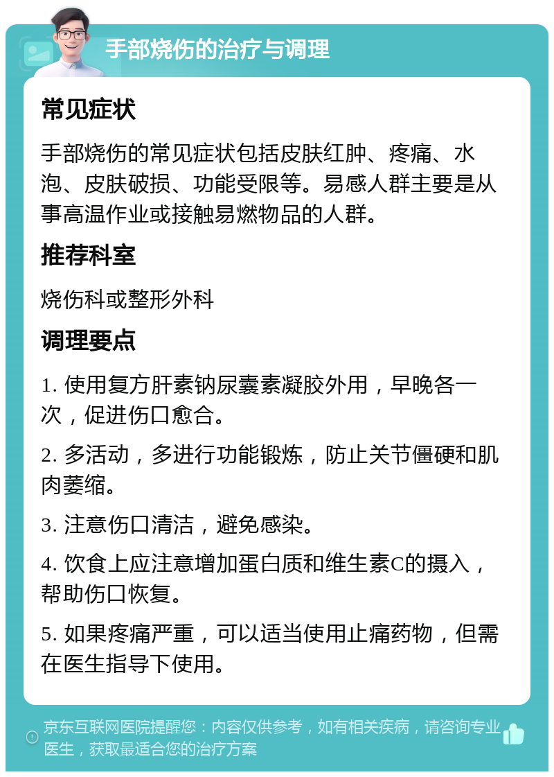 手部烧伤的治疗与调理 常见症状 手部烧伤的常见症状包括皮肤红肿、疼痛、水泡、皮肤破损、功能受限等。易感人群主要是从事高温作业或接触易燃物品的人群。 推荐科室 烧伤科或整形外科 调理要点 1. 使用复方肝素钠尿囊素凝胶外用，早晚各一次，促进伤口愈合。 2. 多活动，多进行功能锻炼，防止关节僵硬和肌肉萎缩。 3. 注意伤口清洁，避免感染。 4. 饮食上应注意增加蛋白质和维生素C的摄入，帮助伤口恢复。 5. 如果疼痛严重，可以适当使用止痛药物，但需在医生指导下使用。