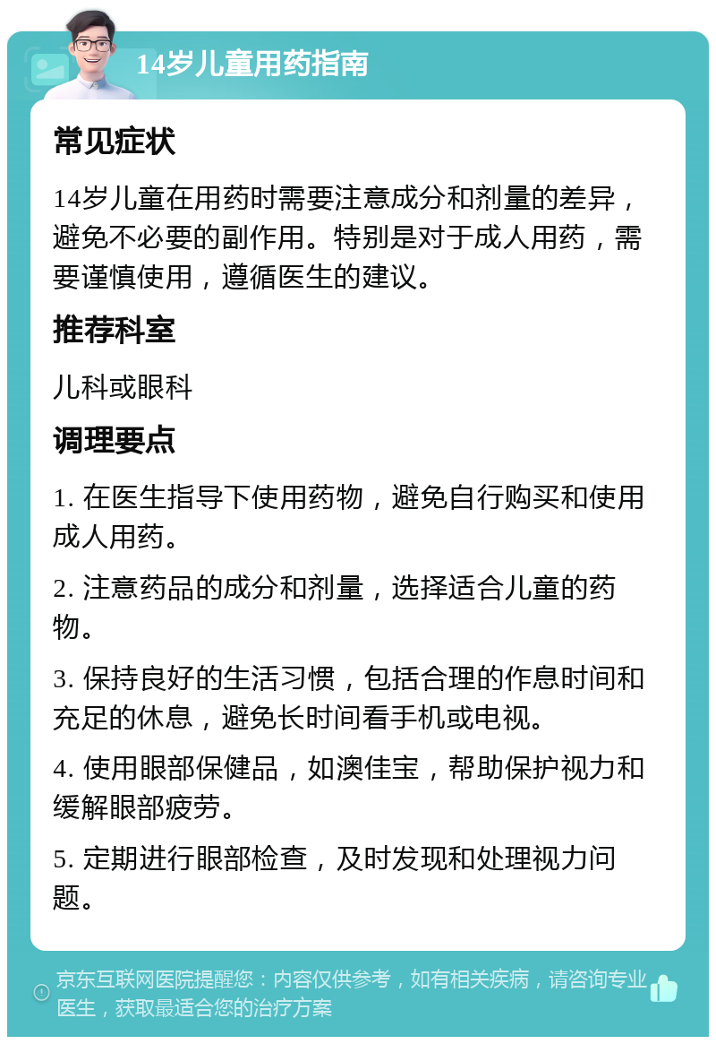 14岁儿童用药指南 常见症状 14岁儿童在用药时需要注意成分和剂量的差异，避免不必要的副作用。特别是对于成人用药，需要谨慎使用，遵循医生的建议。 推荐科室 儿科或眼科 调理要点 1. 在医生指导下使用药物，避免自行购买和使用成人用药。 2. 注意药品的成分和剂量，选择适合儿童的药物。 3. 保持良好的生活习惯，包括合理的作息时间和充足的休息，避免长时间看手机或电视。 4. 使用眼部保健品，如澳佳宝，帮助保护视力和缓解眼部疲劳。 5. 定期进行眼部检查，及时发现和处理视力问题。