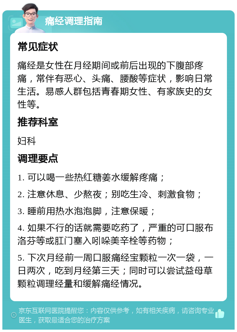 痛经调理指南 常见症状 痛经是女性在月经期间或前后出现的下腹部疼痛，常伴有恶心、头痛、腰酸等症状，影响日常生活。易感人群包括青春期女性、有家族史的女性等。 推荐科室 妇科 调理要点 1. 可以喝一些热红糖姜水缓解疼痛； 2. 注意休息、少熬夜；别吃生冷、刺激食物； 3. 睡前用热水泡泡脚，注意保暖； 4. 如果不行的话就需要吃药了，严重的可口服布洛芬等或肛门塞入吲哚美辛栓等药物； 5. 下次月经前一周口服痛经宝颗粒一次一袋，一日两次，吃到月经第三天；同时可以尝试益母草颗粒调理经量和缓解痛经情况。