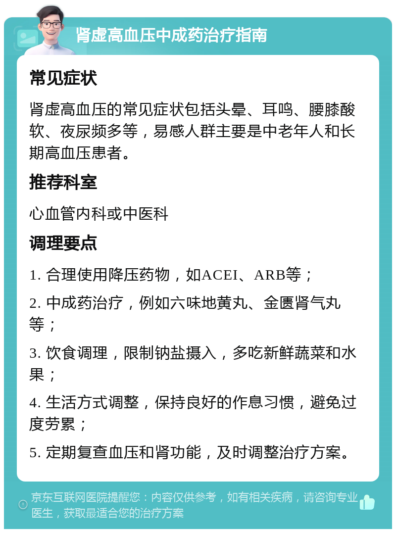 肾虚高血压中成药治疗指南 常见症状 肾虚高血压的常见症状包括头晕、耳鸣、腰膝酸软、夜尿频多等，易感人群主要是中老年人和长期高血压患者。 推荐科室 心血管内科或中医科 调理要点 1. 合理使用降压药物，如ACEI、ARB等； 2. 中成药治疗，例如六味地黄丸、金匮肾气丸等； 3. 饮食调理，限制钠盐摄入，多吃新鲜蔬菜和水果； 4. 生活方式调整，保持良好的作息习惯，避免过度劳累； 5. 定期复查血压和肾功能，及时调整治疗方案。