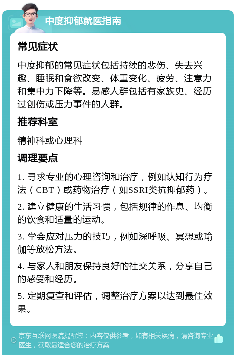 中度抑郁就医指南 常见症状 中度抑郁的常见症状包括持续的悲伤、失去兴趣、睡眠和食欲改变、体重变化、疲劳、注意力和集中力下降等。易感人群包括有家族史、经历过创伤或压力事件的人群。 推荐科室 精神科或心理科 调理要点 1. 寻求专业的心理咨询和治疗，例如认知行为疗法（CBT）或药物治疗（如SSRI类抗抑郁药）。 2. 建立健康的生活习惯，包括规律的作息、均衡的饮食和适量的运动。 3. 学会应对压力的技巧，例如深呼吸、冥想或瑜伽等放松方法。 4. 与家人和朋友保持良好的社交关系，分享自己的感受和经历。 5. 定期复查和评估，调整治疗方案以达到最佳效果。