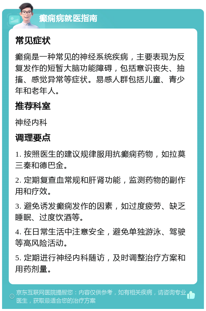 癫痫病就医指南 常见症状 癫痫是一种常见的神经系统疾病，主要表现为反复发作的短暂大脑功能障碍，包括意识丧失、抽搐、感觉异常等症状。易感人群包括儿童、青少年和老年人。 推荐科室 神经内科 调理要点 1. 按照医生的建议规律服用抗癫痫药物，如拉莫三秦和德巴金。 2. 定期复查血常规和肝肾功能，监测药物的副作用和疗效。 3. 避免诱发癫痫发作的因素，如过度疲劳、缺乏睡眠、过度饮酒等。 4. 在日常生活中注意安全，避免单独游泳、驾驶等高风险活动。 5. 定期进行神经内科随访，及时调整治疗方案和用药剂量。