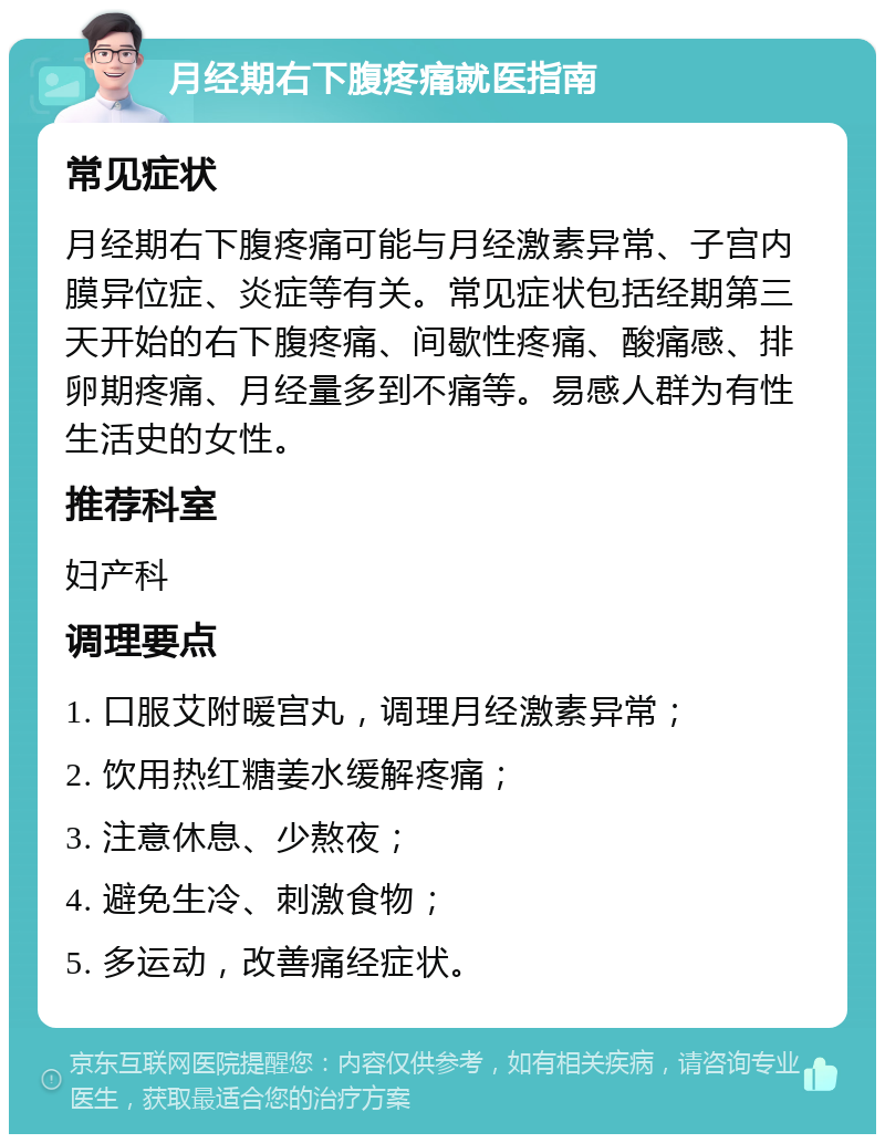 月经期右下腹疼痛就医指南 常见症状 月经期右下腹疼痛可能与月经激素异常、子宫内膜异位症、炎症等有关。常见症状包括经期第三天开始的右下腹疼痛、间歇性疼痛、酸痛感、排卵期疼痛、月经量多到不痛等。易感人群为有性生活史的女性。 推荐科室 妇产科 调理要点 1. 口服艾附暖宫丸，调理月经激素异常； 2. 饮用热红糖姜水缓解疼痛； 3. 注意休息、少熬夜； 4. 避免生冷、刺激食物； 5. 多运动，改善痛经症状。