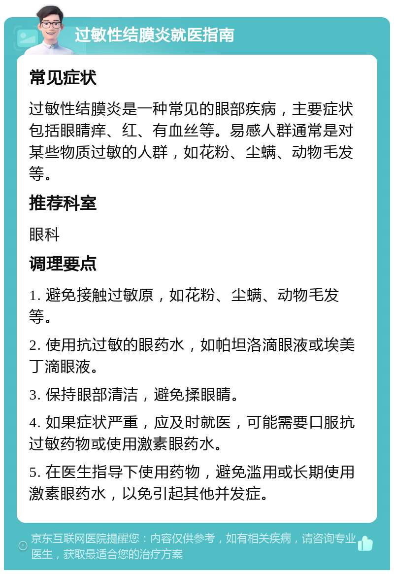 过敏性结膜炎就医指南 常见症状 过敏性结膜炎是一种常见的眼部疾病，主要症状包括眼睛痒、红、有血丝等。易感人群通常是对某些物质过敏的人群，如花粉、尘螨、动物毛发等。 推荐科室 眼科 调理要点 1. 避免接触过敏原，如花粉、尘螨、动物毛发等。 2. 使用抗过敏的眼药水，如帕坦洛滴眼液或埃美丁滴眼液。 3. 保持眼部清洁，避免揉眼睛。 4. 如果症状严重，应及时就医，可能需要口服抗过敏药物或使用激素眼药水。 5. 在医生指导下使用药物，避免滥用或长期使用激素眼药水，以免引起其他并发症。