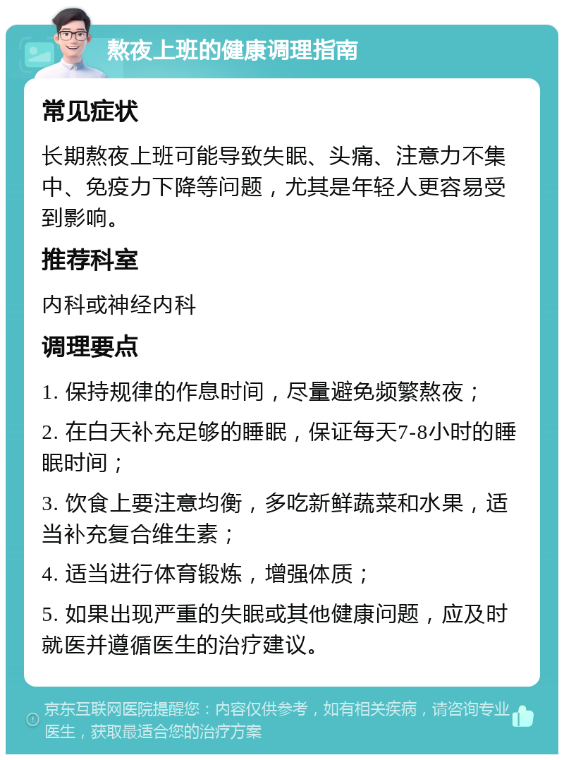 熬夜上班的健康调理指南 常见症状 长期熬夜上班可能导致失眠、头痛、注意力不集中、免疫力下降等问题，尤其是年轻人更容易受到影响。 推荐科室 内科或神经内科 调理要点 1. 保持规律的作息时间，尽量避免频繁熬夜； 2. 在白天补充足够的睡眠，保证每天7-8小时的睡眠时间； 3. 饮食上要注意均衡，多吃新鲜蔬菜和水果，适当补充复合维生素； 4. 适当进行体育锻炼，增强体质； 5. 如果出现严重的失眠或其他健康问题，应及时就医并遵循医生的治疗建议。