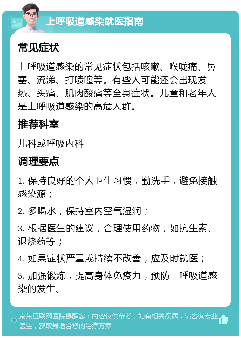 上呼吸道感染就医指南 常见症状 上呼吸道感染的常见症状包括咳嗽、喉咙痛、鼻塞、流涕、打喷嚏等。有些人可能还会出现发热、头痛、肌肉酸痛等全身症状。儿童和老年人是上呼吸道感染的高危人群。 推荐科室 儿科或呼吸内科 调理要点 1. 保持良好的个人卫生习惯，勤洗手，避免接触感染源； 2. 多喝水，保持室内空气湿润； 3. 根据医生的建议，合理使用药物，如抗生素、退烧药等； 4. 如果症状严重或持续不改善，应及时就医； 5. 加强锻炼，提高身体免疫力，预防上呼吸道感染的发生。