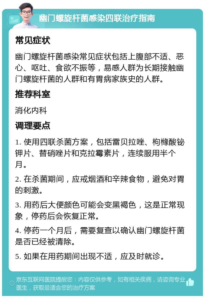 幽门螺旋杆菌感染四联治疗指南 常见症状 幽门螺旋杆菌感染常见症状包括上腹部不适、恶心、呕吐、食欲不振等，易感人群为长期接触幽门螺旋杆菌的人群和有胃病家族史的人群。 推荐科室 消化内科 调理要点 1. 使用四联杀菌方案，包括雷贝拉唑、枸橼酸铋钾片、替硝唑片和克拉霉素片，连续服用半个月。 2. 在杀菌期间，应戒烟酒和辛辣食物，避免对胃的刺激。 3. 用药后大便颜色可能会变黑褐色，这是正常现象，停药后会恢复正常。 4. 停药一个月后，需要复查以确认幽门螺旋杆菌是否已经被清除。 5. 如果在用药期间出现不适，应及时就诊。