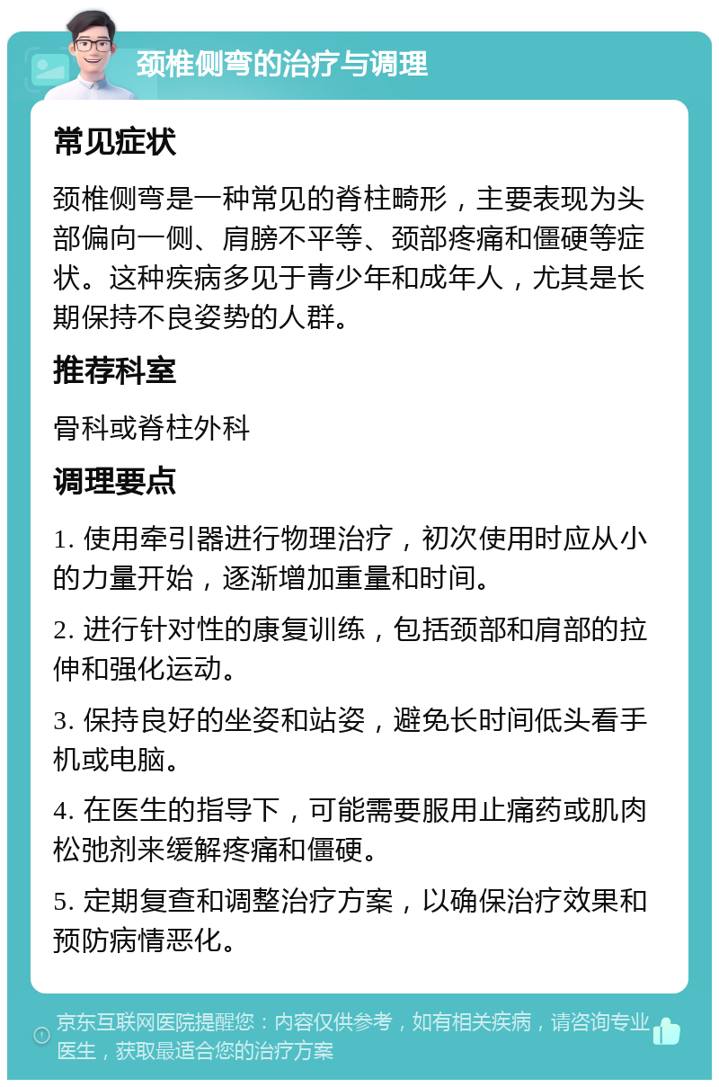 颈椎侧弯的治疗与调理 常见症状 颈椎侧弯是一种常见的脊柱畸形，主要表现为头部偏向一侧、肩膀不平等、颈部疼痛和僵硬等症状。这种疾病多见于青少年和成年人，尤其是长期保持不良姿势的人群。 推荐科室 骨科或脊柱外科 调理要点 1. 使用牵引器进行物理治疗，初次使用时应从小的力量开始，逐渐增加重量和时间。 2. 进行针对性的康复训练，包括颈部和肩部的拉伸和强化运动。 3. 保持良好的坐姿和站姿，避免长时间低头看手机或电脑。 4. 在医生的指导下，可能需要服用止痛药或肌肉松弛剂来缓解疼痛和僵硬。 5. 定期复查和调整治疗方案，以确保治疗效果和预防病情恶化。